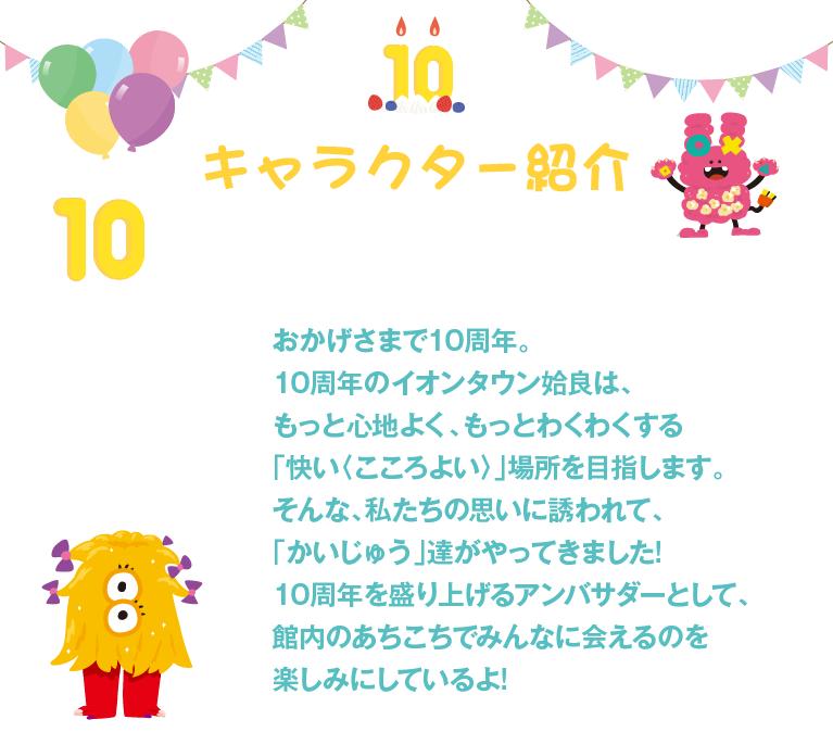 キャラクター紹介。おかげさまで10周年。10周年のイオンタウン姶良は、もっと心地よく、もっとわくわくする「快い〈こころよい〉」場所を目指します。そんな、私たちの思いに誘われて、「かいじゅう」達がやってきました!10周年を盛り上げるアンバサダーとして、館内のあちこちでみんなに会えるのを楽しみにしているよ!